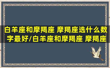 白羊座和摩羯座 摩羯座选什么数字最好/白羊座和摩羯座 摩羯座选什么数字最好-我的网站